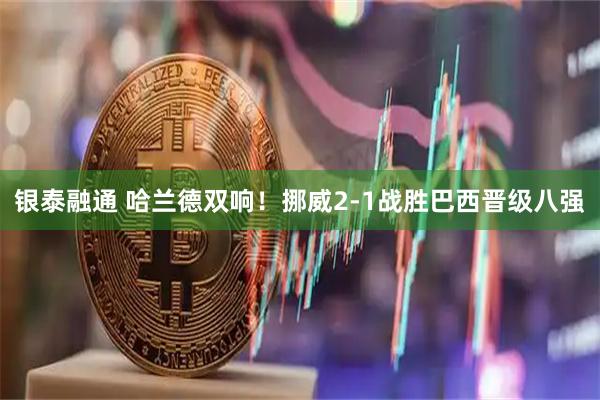 银泰融通 哈兰德双响！挪威2-1战胜巴西晋级八强
