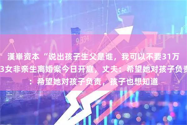 漢崋资本 “说出孩子生父是谁，我可以不要31万赔偿”，结婚8年3女非亲生离婚案今日开庭，丈夫：希望她对孩子负责，孩子也想知道
